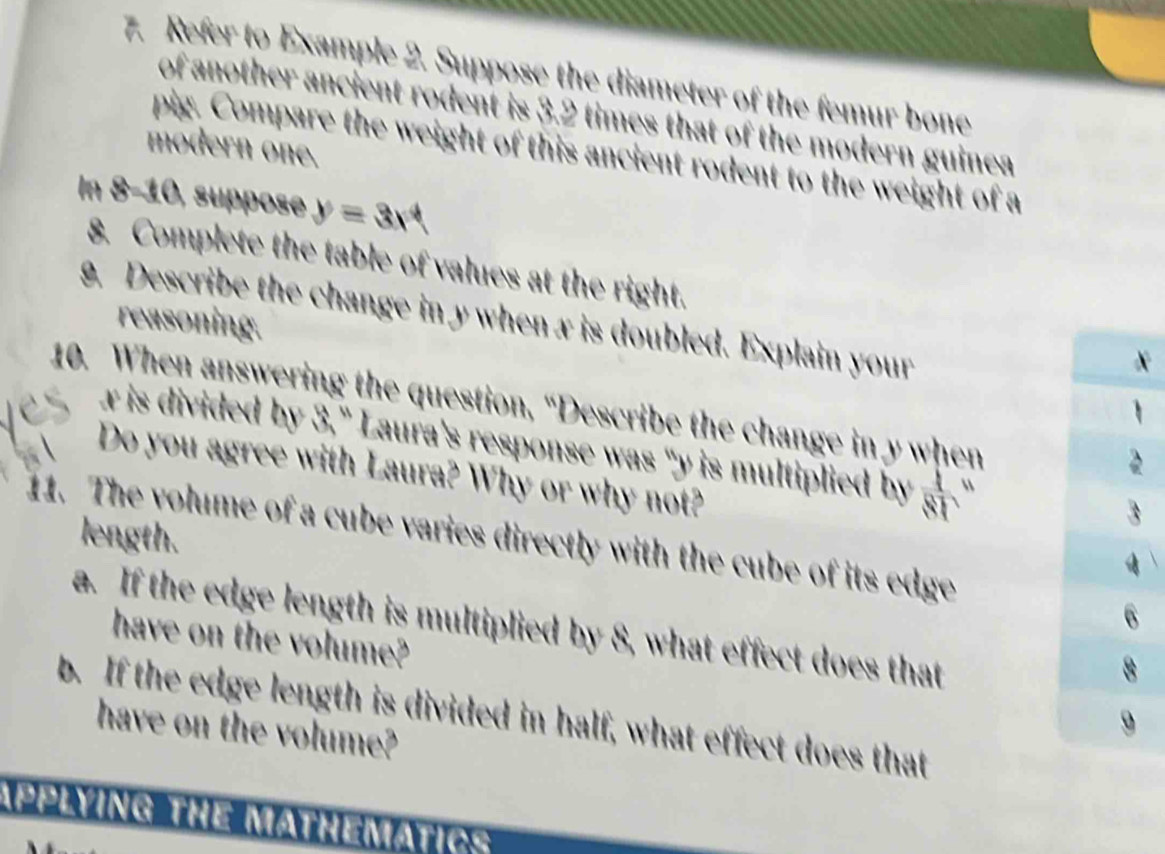 Refer to Example 2. Suppose the diameter of the femur bone 
of another ancient rodent is 3.2 times that of the modern guinea 
modern one. 
pig. Compare the weight of this ancient rodent to the weight of a 
In 8-10, suppose y=3x^4
8. Complete the table of values at the right. 
g. Describe the change in y when x is doubled. Explain your 
reasoning. 
A 
10. When answering the question, “Describe the change in y when
w is divided by 3,” Laura's response was "y is multiplied by 
Do you agree with Laura? Why or why not? 
11. The volume of a cube varies directly with the cube of its edge length. 
a. If the edge length is multiplied by 8, what effect does that 
have on the volume? 
b. If the edge length is divided in half, what effect does that 
have on the volume? 
APPLYING THE MATHEMATIC: