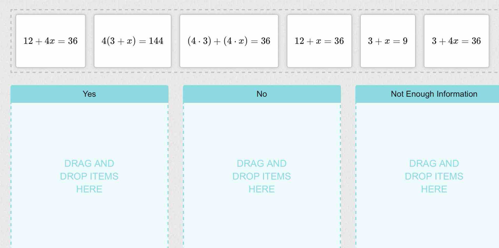 12+4x=36 4(3+x)=144 (4· 3)+(4· x)=36 12+x=36 3+x=9 3+4x=36
Yes No Not Enough Information
|
DRAG AND DRAG AND DRAG AND
DROP ITEMS DROP ITEMS DROP ITEMS
HERE HERE HERE