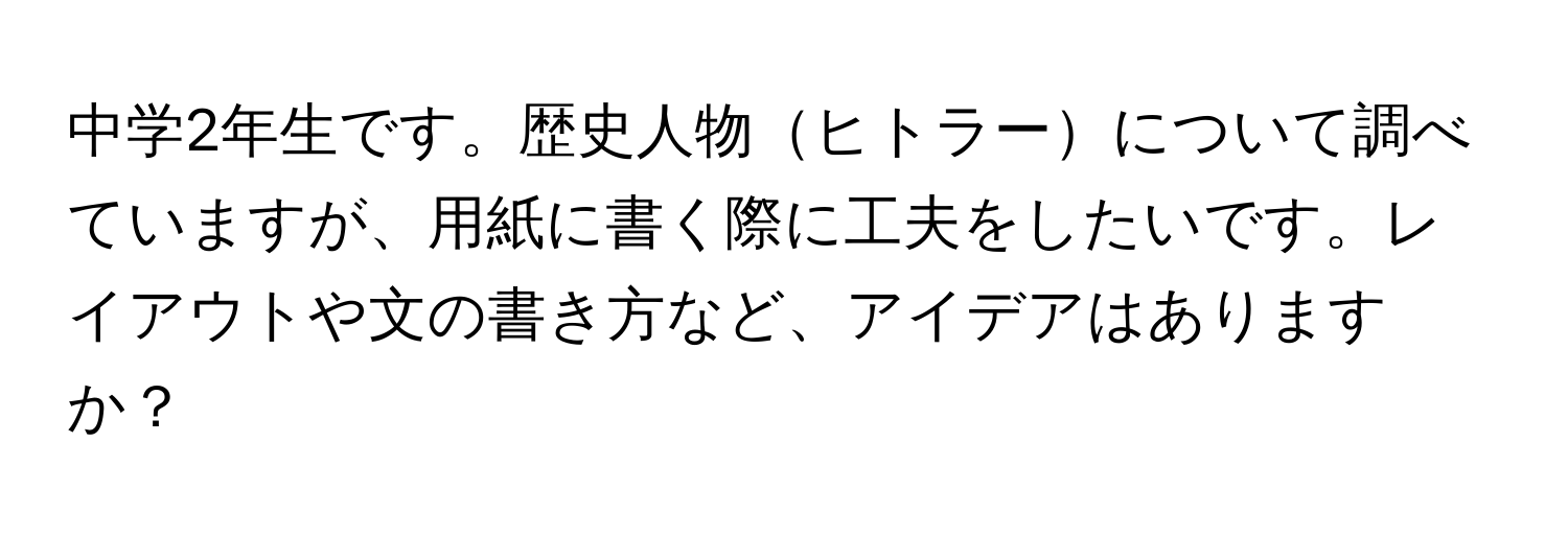 中学2年生です。歴史人物ヒトラーについて調べていますが、用紙に書く際に工夫をしたいです。レイアウトや文の書き方など、アイデアはありますか？