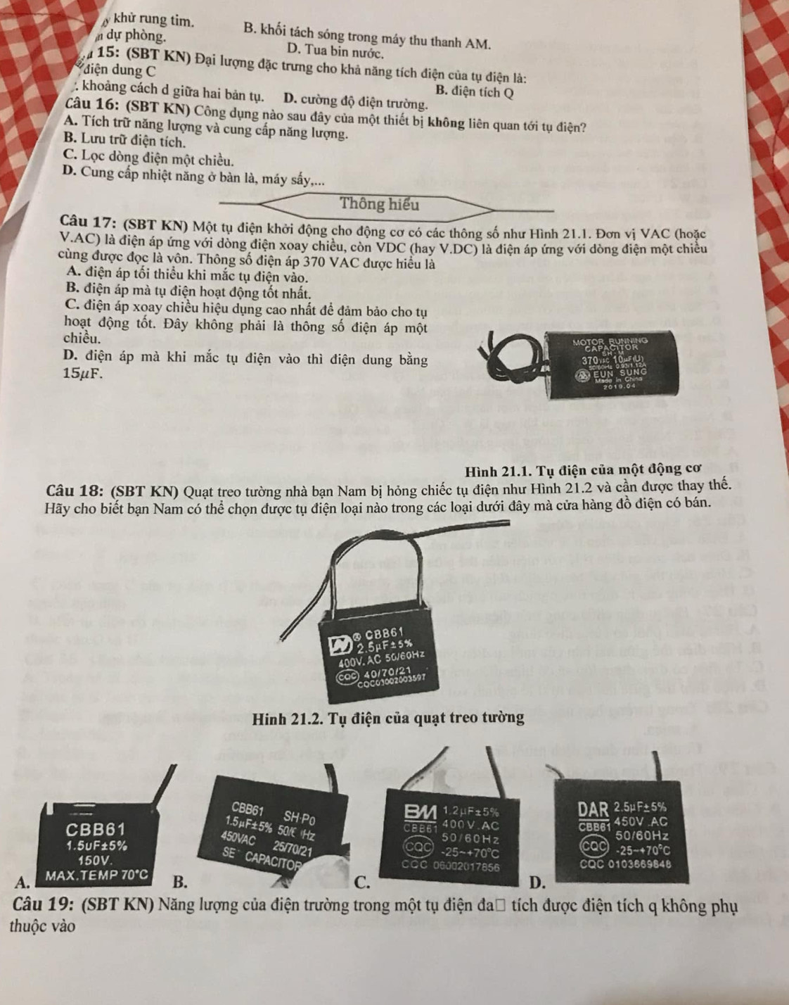 khử rung tim. B. khối tách sóng trong máy thu thanh AM.
m dự phòng. D. Tua bin nước.
# 15: (SBT KN) Đại lượng đặc trưng cho khả năng tích điện của tụ điện là:
diện dung C B. điện tích Q
: khoảng cách d giữa hai bản tụ. D. cường độ điện trường.
Câu 16: (SBT KN) Công dụng nào sau đây của một thiết bị không liên quan tới tụ điện?
A. Tích trữ năng lượng và cung cấp năng lượng.
B. Lưu trữ điện tích.
C. Lọc dòng điện một chiều.
D. Cung cấp nhiệt năng ở bàn là, máy sấy,...
Thông hiểu
Câu 17: (SBT KN) Một tụ điện khởi động cho động cơ có các thông số như Hình 21.1. Đơn vị VAC (hoặc
V.AC) là điện áp ứng với dòng điện xoay chiều, còn VDC (hay V.DC) là điện áp ứng với dòng điện một chiều
cùng được đọc là vôn. Thông số điện áp 370 VAC được hiều là
A. điện áp tối thiểu khi mắc tụ điện vào.
B. điện áp mà tụ điện hoạt động tốt nhất.
C. điện áp xoay chiều hiệu dụng cao nhất để đảm bảo cho tụ
hoạt động tốt. Đây không phải là thông số điện áp một
chiều.
D. điện áp mà khi mắc tụ điện vào thì điện dung bằng
15μF.
Hình 21.1. Tụ điện của một động cơ
Câu 18: (SBT KN) Quạt treo tường nhà bạn Nam bị hỏng chiếc tụ điện như Hình 21.2 và cần được thay thế.
Hãy cho biết bạn Nam có thể chọn được tụ điện loại nào trong các loại dưới đây mà cửa hàng đồ điện có bán.
400V.AC 50/60Hz
co0) 40/70/21
oct 
Hinh 21.2. Tụ điện của quạt treo tường
Câu 19: (SBT KN) Năng lượng của điện trường trong một tụ điện đa□ tích được điện tích q không phụ
thuộc vào