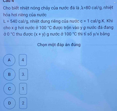 Cầu 4
Cho biết nhiệt nóng chảy của nước đá là lambda =80c : al/g, nhiệt
hóa hơi riêng của nước
L=540cal/g , nhiệt dung riêng của nước c=1cal/g. K. Khi
cho x g hơi nước ở 100°C được trộn vào y g nước đá đang
00°C thu được (x+y) g nước ở 100°C thì tỉ số y/x bāng
Chọn một đáp án đúng
A 4
B 3.
C 1
D 2