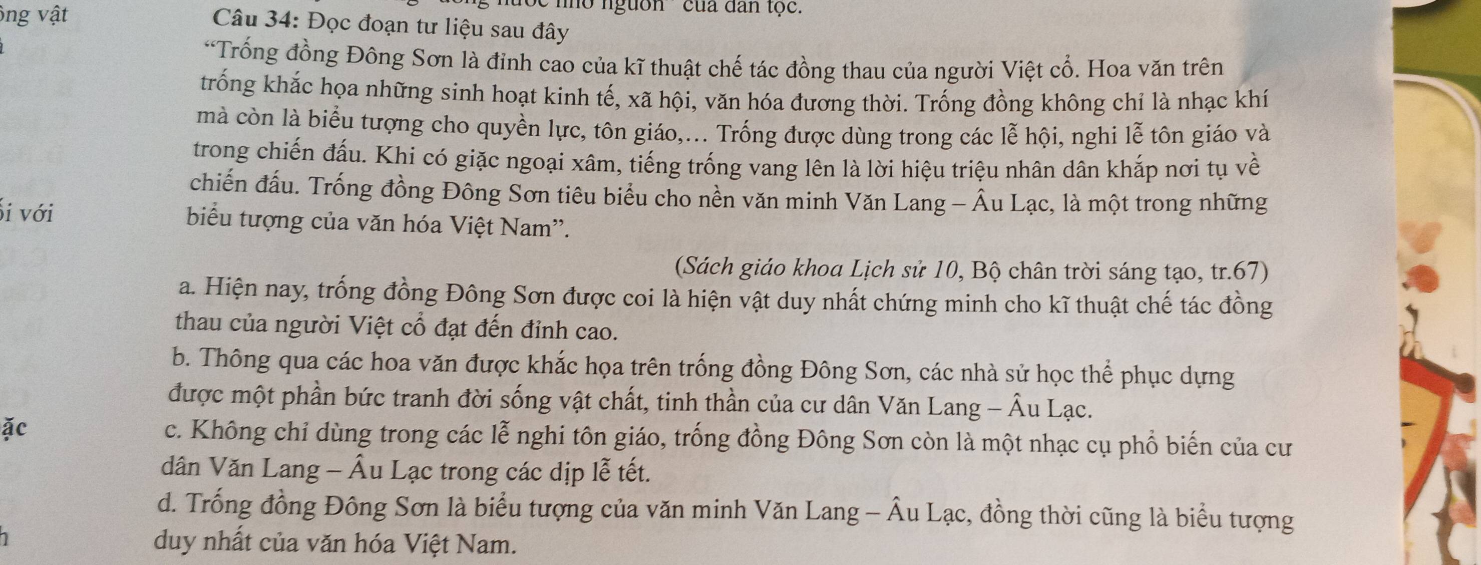 ông vật
' no nguồn 'của dân tộc.
Câu 34: Đọc đoạn tư liệu sau đây
*Trống đồng Đông Sơn là đỉnh cao của kĩ thuật chế tác đồng thau của người Việt cổ. Hoa văn trên
trống khắc họa những sinh hoạt kinh tế, xã hội, văn hóa đương thời. Trống đồng không chỉ là nhạc khí
mà còn là biểu tượng cho quyền lực, tôn giáo,... Trống được dùng trong các lễ hội, nghi lễ tôn giáo và
trong chiến đấu. Khi có giặc ngoại xâm, tiếng trống vang lên là lời hiệu triệu nhân dân khắp nơi tụ về
chiến đấu. Trống đồng Đông Sơn tiêu biểu cho nền văn minh Văn Lang - Âu Lạc, là một trong những
i với biểu tượng của văn hóa Việt Nam''.
(Sách giáo khoa Lịch sử 10, Bộ chân trời sáng tạo, tr.67)
a. Hiện nay, trống đồng Đông Sơn được coi là hiện vật duy nhất chứng minh cho kĩ thuật chế tác đồng
thau của người Việt cổ đạt đến đỉnh cao.
b. Thông qua các hoa văn được khắc họa trên trống đồng Đông Sơn, các nhà sử học thể phục dựng
được một phần bức tranh đời sống vật chất, tinh thần của cư dân Văn Lang - Âu Lạc.
ặc c. Không chỉ dùng trong các lễ nghi tôn giáo, trống đồng Đông Sơn còn là một nhạc cụ phổ biến của cư
dân Văn Lang - Âu Lạc trong các dịp lễ tết.
d. Trống đồng Đông Sơn là biểu tượng của văn minh Văn Lang - Âu Lạc, đồng thời cũng là biểu tượng
duy nhất của văn hóa Việt Nam.