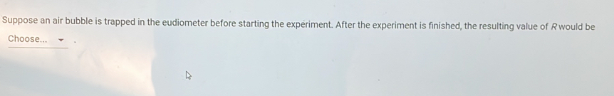 Suppose an air bubble is trapped in the eudiometer before starting the experiment. After the experiment is finished, the resulting value of Rwould be 
Choose...