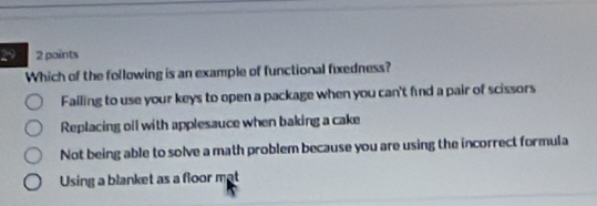 29 2 points
Which of the following is an example of functional fixedness?
Failing to use your keys to open a package when you can't find a pair of scissors
Replacing oil with applesauce when baking a cake
Not being able to solve a math problem because you are using the incorrect formula
Using a blanket as a floor mat