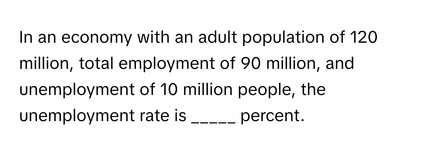 In an economy with an adult population of 120 million, total employment of 90 million, and unemployment of 10 million people, the unemployment rate is _____ percent.