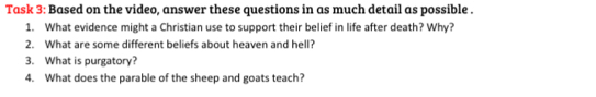 Task 3: Based on the video, answer these questions in as much detail as possible . 
1. What evidence might a Christian use to support their belief in life after death? Why? 
2. What are some different beliefs about heaven and hell? 
3. What is purgatory? 
4. What does the parable of the sheep and goats teach?