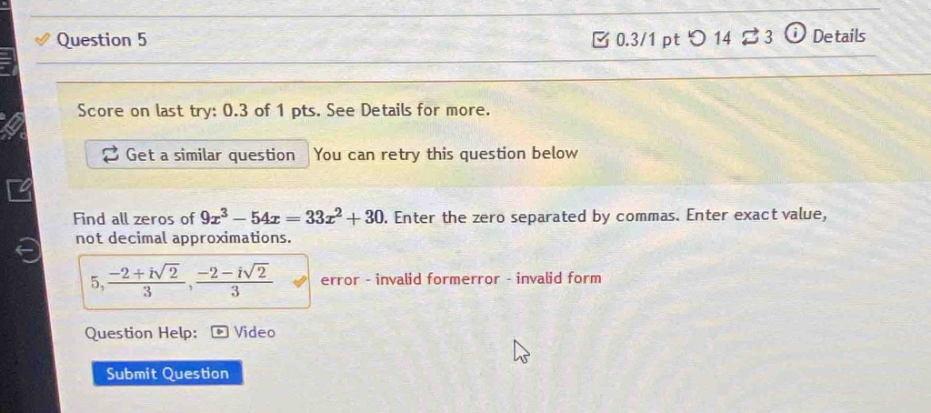 [ 0.3/1 pt つ 14 ⇄ 3 ⓘ Details 
Score on last try: 0.3 of 1 pts. See Details for more. 
Get a similar question You can retry this question below 
Find all zeros of 9x^3-54x=33x^2+30. Enter the zero separated by commas. Enter exact value, 
not decimal approximations. 
5 1° , (-2+isqrt(2))/3 ,  (-2-isqrt(2))/3  error - invalid formerror - invalid form 
Question Help: Video 
Submit Question