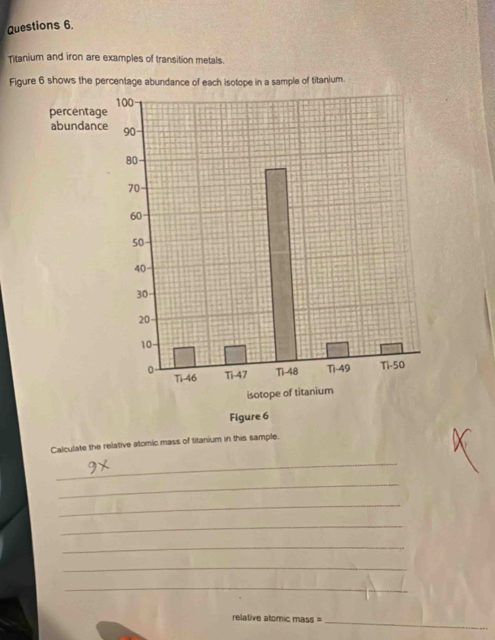 Titanium and iron are examples of transition metals. 
Figure 6 shows the percentage abundance of each isotope in a sample of titanium. 
Calculate the relative atomic mass of titanium in this sample. 
_ 
_ 
_ 
_ 
_ 
_ 
_ 
relative atomic mass = 
_