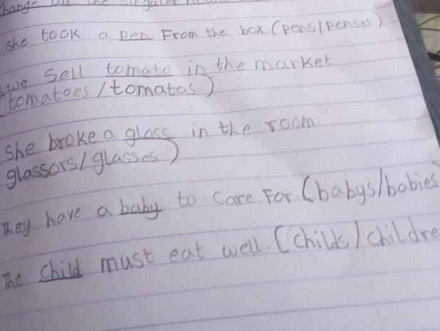 bange a the ingu 
she took a pen From the box. (pers/penses ) 
we Sell tomato in the market 
tomatoes / tomatos) 
she broke a glass in the room. 
glassors/ glasses) 
They have a boby to care For. (babys/babies 
The child must eat well. Cchilds / childre