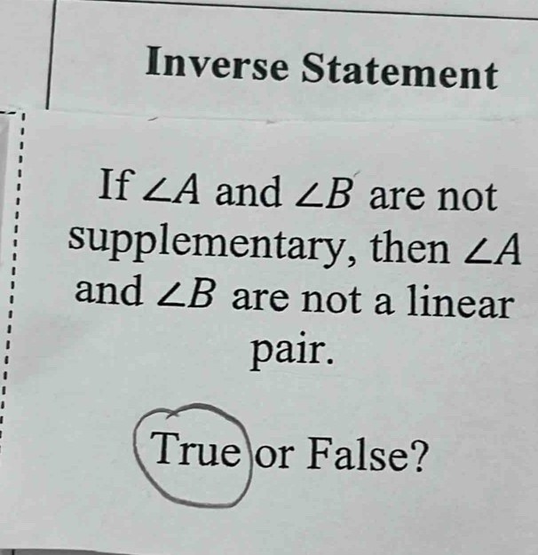 Inverse Statement 
If ∠ A and ∠ B are not 
supplementary, then ∠ A
and ∠ B are not a linear 
pair. 
True or False?