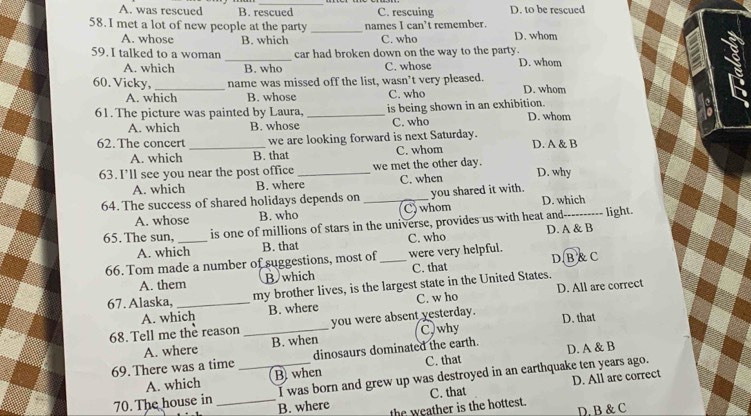 A. was rescued B. rescued C. rescuing D. to be rescued
58. I met a lot of new people at the party _names I can’t remember.
A. whose B. which C. who D. whom
59. I talked to a woman _car had broken down on the way to the party. D. whom
A. which B. who C. whose
60. Vicky, _name was missed off the list, wasn’t very pleased. D. whom
A. which B. whose C. who
61. The picture was painted by Laura, _is being shown in an exhibition. D. whom
A. which B. whose C. who
62. The concert _we are looking forward is next Saturday. D. A & B
A. which B. that C. whom
63. I’ll see you near the post office _we met the other day. D. why
A. which B. where C. when
64. The success of shared holidays depends on _you shared it with. D. which
A. whose B. who C)whom
65. The sun, _is one of millions of stars in the universe, provides us with heat and_ light.
A. which B. that C. who D. A & B
66. Tom made a number of suggestions, most of _were very helpful.
A. them B which C. that D. B & C
67. Alaska, _my brother lives, is the largest state in the United States.
A. which B. where C. w ho D. All are correct
68. Tell me the reason _you were absent yesterday. D. that
A. where B. when C, why
69. There was a time _dinosaurs dominated the earth. D. A & B
A. which B. when C. that
I was born and grew up was destroyed in an earthquake ten years ago.
D. All are correct
70. The house in _B. where
the weather is the hottest. C. that
D. B & C