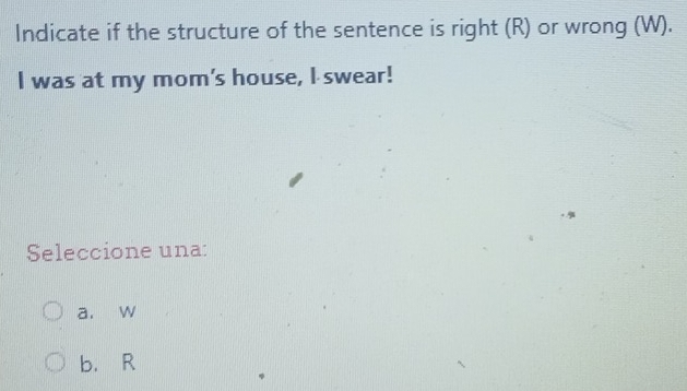 Indicate if the structure of the sentence is right (R) or wrong (W).
I was at my mom's house, I swear!
Seleccione una:
a. w
b. R