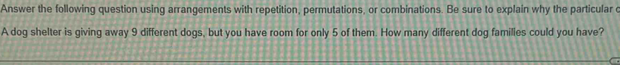 Answer the following question using arrangements with repetition, permutations, or combinations. Be sure to explain why the particular c 
A dog shelter is giving away 9 different dogs, but you have room for only 5 of them. How many different dog families could you have?