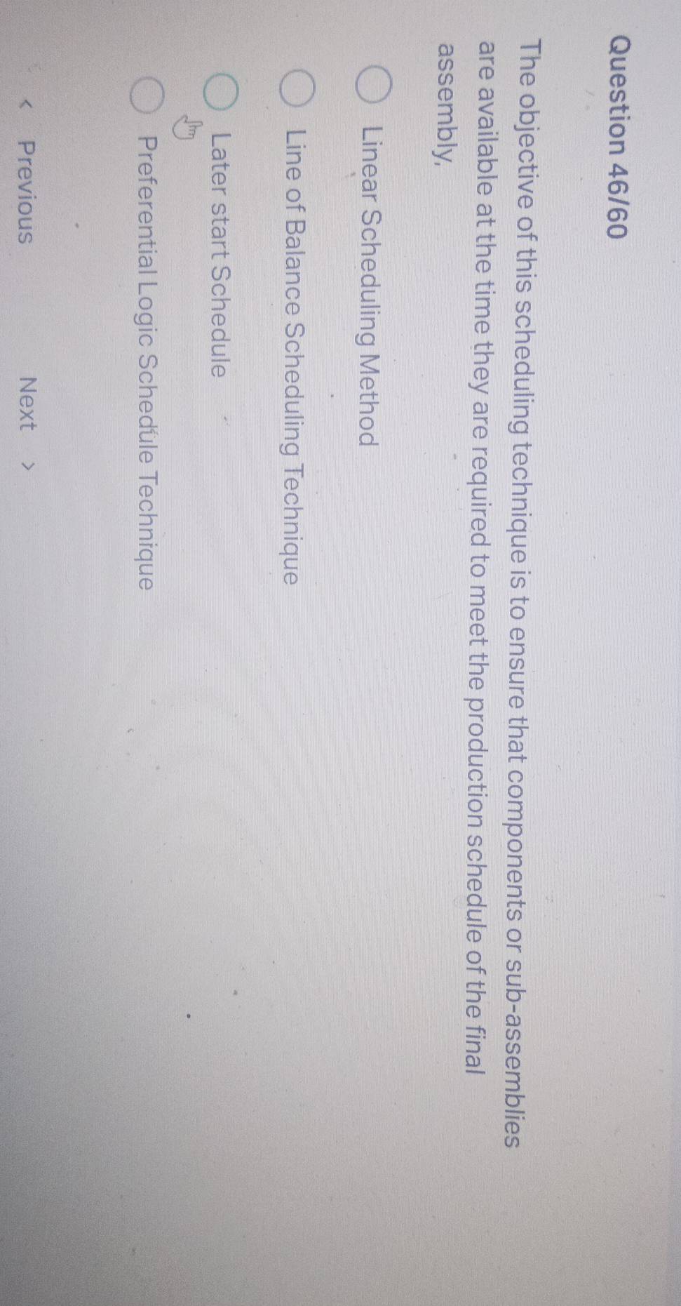 Question 46/60
The objective of this scheduling technique is to ensure that components or sub-assemblies
are available at the time they are required to meet the production schedule of the final
assembly,
Linear Scheduling Method
Line of Balance Scheduling Technique
Later start Schedule
Preferential Logic Schedule Technique
Previous Next 7