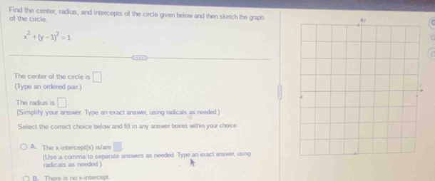 Find the center, radius, and intercepts of the circle given below and then sketch the graph
of the circle.
x^2+(y-1)^2=1
The center of the circle is □ 
(Type an ordered pair.)
The radius is □. 
(Simplify your answer. Type an exact answer, using radicals as needed )
Select the correct choice below and fill in any answer boxes within your choice
A. The x-intercept(s) is/are □ 
(Use a comma to separate answers as needed. Type an exact answer, using
radicals as needed )
B. There is no x-intercept.