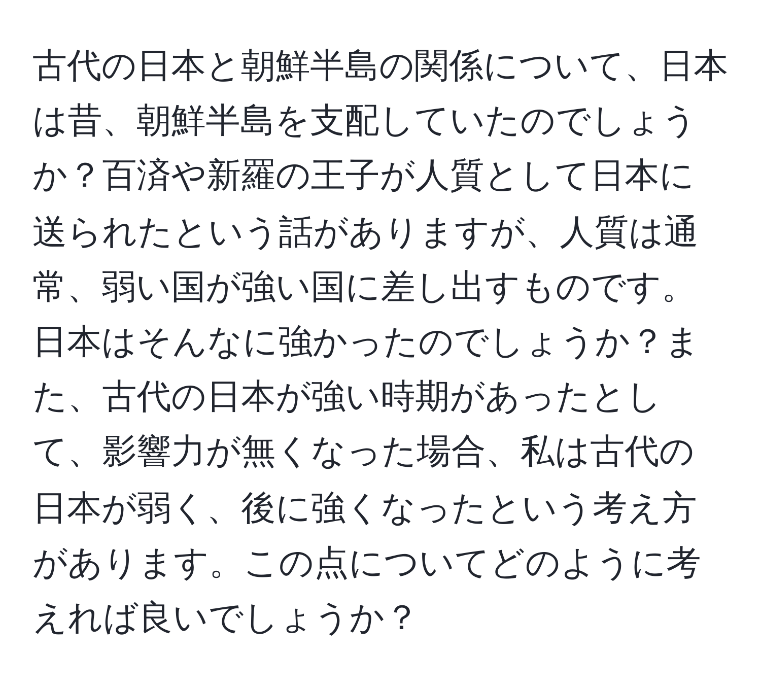 古代の日本と朝鮮半島の関係について、日本は昔、朝鮮半島を支配していたのでしょうか？百済や新羅の王子が人質として日本に送られたという話がありますが、人質は通常、弱い国が強い国に差し出すものです。日本はそんなに強かったのでしょうか？また、古代の日本が強い時期があったとして、影響力が無くなった場合、私は古代の日本が弱く、後に強くなったという考え方があります。この点についてどのように考えれば良いでしょうか？