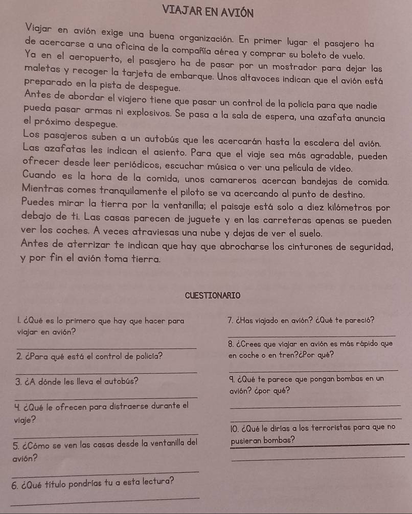 VIAJAR EN AVIÓN
Viajar en avión exige una buena organización. En primer lugar el pasajero ha
de acercarse a una oficina de la compañía aérea y comprar su boleto de vuelo.
Ya en el aeropuerto, el pasajero ha de pasar por un mostrador para dejar las
maletas y recoger la tarjeta de embarque. Unos altavoces indican que el avión está
preparado en la pista de despegue.
Antes de abordar el viajero tiene que pasar un control de la policía para que nadie
pueda pasar armas ni explosivos. Se pasa a la sala de espera, una azafata anuncia
el próximo despegue.
Los pasajeros suben a un autobús que les acercarán hasta la escalera del avión.
Las azafatas les indican el asiento. Para que el viaje sea más agradable, pueden
ofrecer desde leer periódicos, escuchar música o ver una película de vídeo.
Cuando es la hora de la comida, unos camareros acercan bandejas de comida.
Mientras comes tranquilamente el piloto se va acercando al punto de destino.
Puedes mirar la tierra por la ventanilla; el paisaje está solo a diez kilómetros por
debajo de ti. Las casas parecen de juguete y en las carreteras apenas se pueden
ver los coches. A veces atraviesas una nube y dejas de ver el suelo,
Antes de aterrizar te indican que hay que abrocharse los cinturones de seguridad,
y por fin el avión toma tierra.
CUESTIONARIO
1. ¿Qué es lo primero que hay que hacer para 7. ¿Has viajado en avión? ¿Qué te pareció?
viajar en avión?
_
_8. ¿Crees que viajar en avión es más rápido que
2. ¿Para qué está el control de policía? en coche o en tren?¿Por qué?
_
_
3. ¿A dónde les lleva el autobús? 9. ¿Qué te parece que pongan bombas en un
_
avión? ¿por qué?
4. ¿Qué le ofrecen para distraerse durante el_
viaje?
_
_
10. ¿Qué le dirías a los terroristas para que no
5. ¿Cómo se ven las casas desde la ventanilla del pusieran bombas?
avión?
_
_
6. ¿Qué título pondrías tu a esta lectura?
_