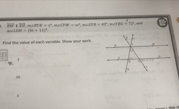 overleftrightarrow RWparallel overleftrightarrow XH,m∠ RYK=s°,m∠ CYW=m°,m∠ GYB=43°,m∠ YBG=72° , and
m∠ LGH=(6t+11)^circ .
Find the value of each variable. Show your work.
t
m
s
lume 1. PAGE 16