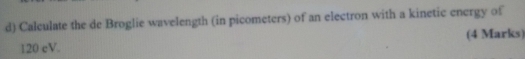 Calculate the de Broglie wavelength (in picometers) of an electron with a kinetic energy of
120 cV. (4 Marks)