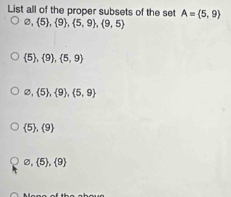 List all of the proper subsets of the set A= 5,9
varnothing , 5 ,  9 ,  5,9 ,  9,5
 5 , 9 ,  5,9
varnothing , 5 ,  9 ,  5,9
 5 ,  9
varnothing , 5 ,  9