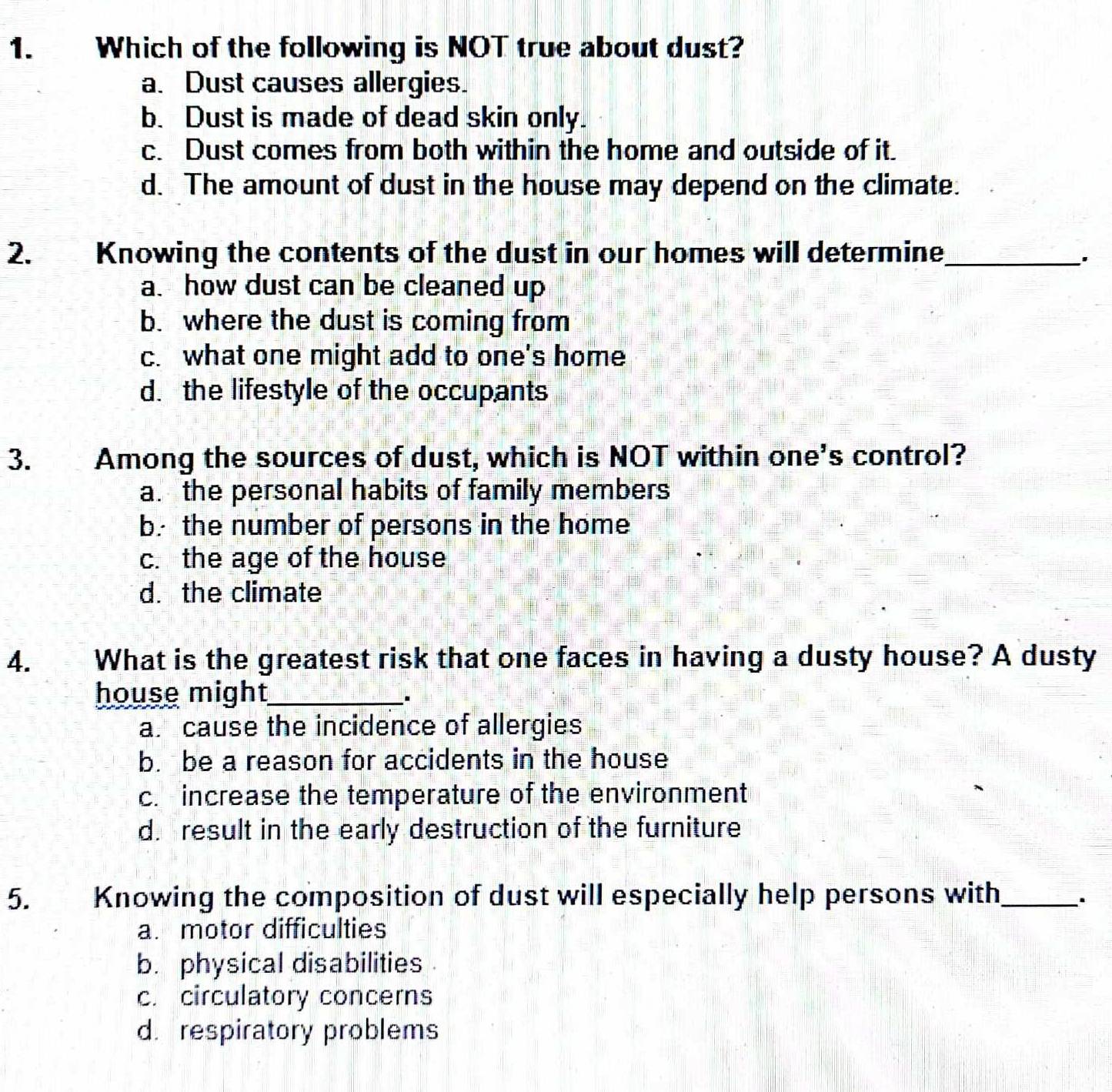 Which of the following is NOT true about dust?
a. Dust causes allergies.
b. Dust is made of dead skin only.
c. Dust comes from both within the home and outside of it.
d. The amount of dust in the house may depend on the climate.
2. Knowing the contents of the dust in our homes will determine_
a. how dust can be cleaned up
b. where the dust is coming from
c. what one might add to one's home
d. the lifestyle of the occupants
3. Among the sources of dust, which is NOT within one's control?
a. the personal habits of family members
b. the number of persons in the home
c. the age of the house
d. the climate
4. What is the greatest risk that one faces in having a dusty house? A dusty
house might_
a. cause the incidence of allergies
b. be a reason for accidents in the house
c. increase the temperature of the environment
d. result in the early destruction of the furniture
5. Knowing the composition of dust will especially help persons with_
a. motor difficulties
b. physical disabilities
c. circulatory concerns
d. respiratory problems