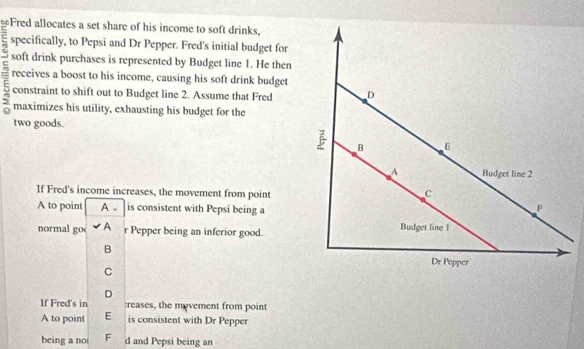 ≌Fred allocates a set share of his income to soft drinks,
= specifically, to Pepsi and Dr Pepper. Fred's initial budget for
soft drink purchases is represented by Budget line 1. He then
5 receives a boost to his income, causing his soft drink budget
constraint to shift out to Budget line 2. Assume that Fred
maximizes his utility, exhausting his budget for the
two goods.
If Fred's income increases, the movement from point
A to point A 、 is consistent with Pepsi being a
normal go A r Pepper being an inferior good.
B
C
D
If Fred's in reases, the movement from point
A to point E is consistent with Dr Pepper
being a no F d and Pepsi being an