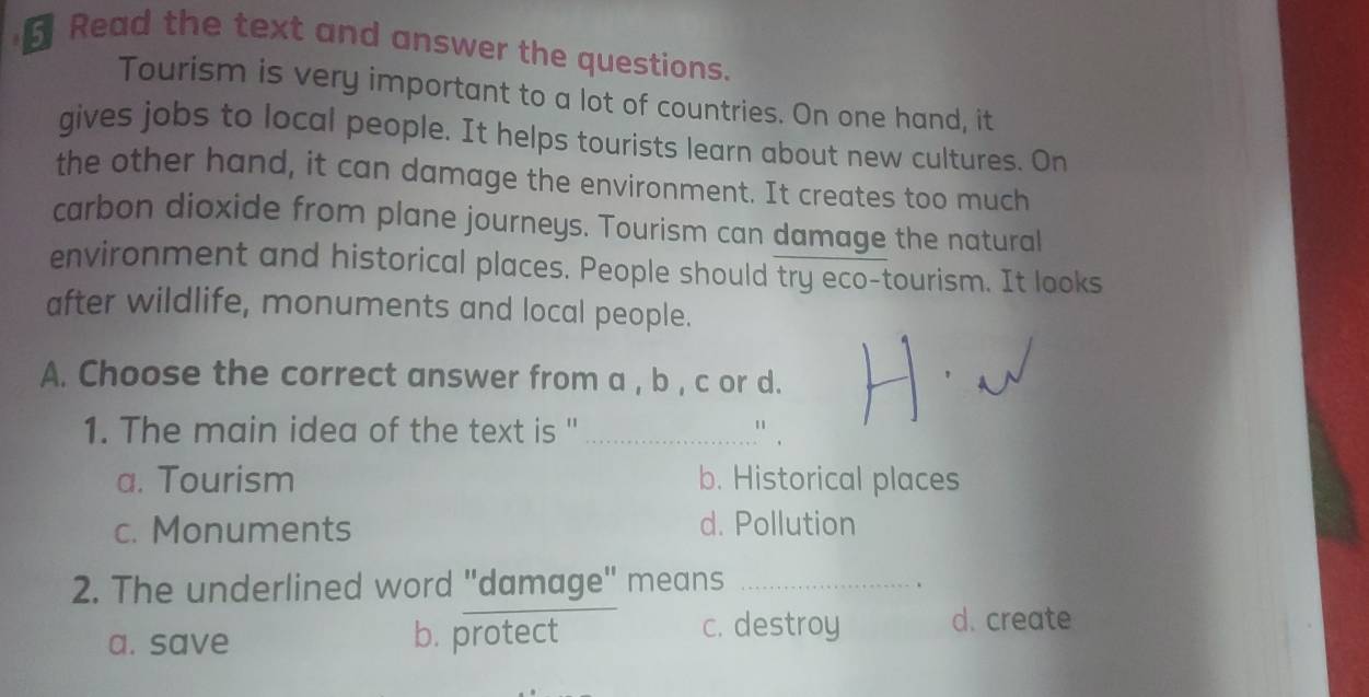 Read the text and answer the questions.
Tourism is very important to a lot of countries. On one hand, it
gives jobs to local people. It helps tourists learn about new cultures. On
the other hand, it can damage the environment. It creates too much
carbon dioxide from plane journeys. Tourism can damage the natural
environment and historical places. People should try eco-tourism. It looks
after wildlife, monuments and local people.
A. Choose the correct answer from a , b , c or d.
1. The main idea of the text is ''_
a. Tourism b. Historical places
c. Monuments d. Pollution
2. The underlined word "damage" means_
c. destroy
a. save b. protect d. create