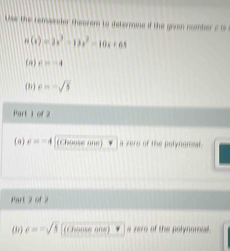 Ue h emai eo e o et i e i e i b r
n(x)=2x^3-13x^2=10x+65
(,) a=-4
(1) e=-sqrt(5)
Part 1 of 2 
(3) e==4 (Choose one) a zere of the polynomial. 
Part 2 of 2 
(b) e==sqrt(5) (Chooss one) a zero of the polynomial.