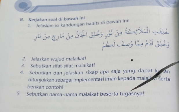 Kerjakan soal di bawah ini 
1. Jelaskan isi kandungan hadits di bawah ini! 

L Lágó Lá pst E 
2. Jelaskan wujud malaikat! 
3. Sebutkan sifat-sifat malaikat! 
4. Sebutkan dan jelaskan sikap apa saja yang dapat kavan 
ditunjukkan sebagai implementasi iman kepada malaik at serta 
berikan contoh! 
5. Sebutkan nama-nama malaikat beserta tugasnya!