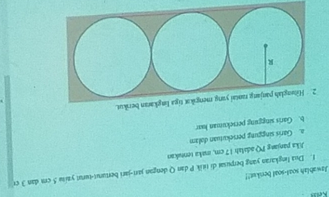 Keláš 
Jawablah soal-soal berikut!! 
f. Dua lingkaran yang berpusat di titik P dan Q dengan jarr-jari berturut-turut yaitu 5 cm dan 3 cr
Jika panjang PQ adalah 17 cm, maka tentukan 
a. Garis singgung persekutuan dolam 
b. Garis singgung persekuman luar 
a lingkaran berikut.