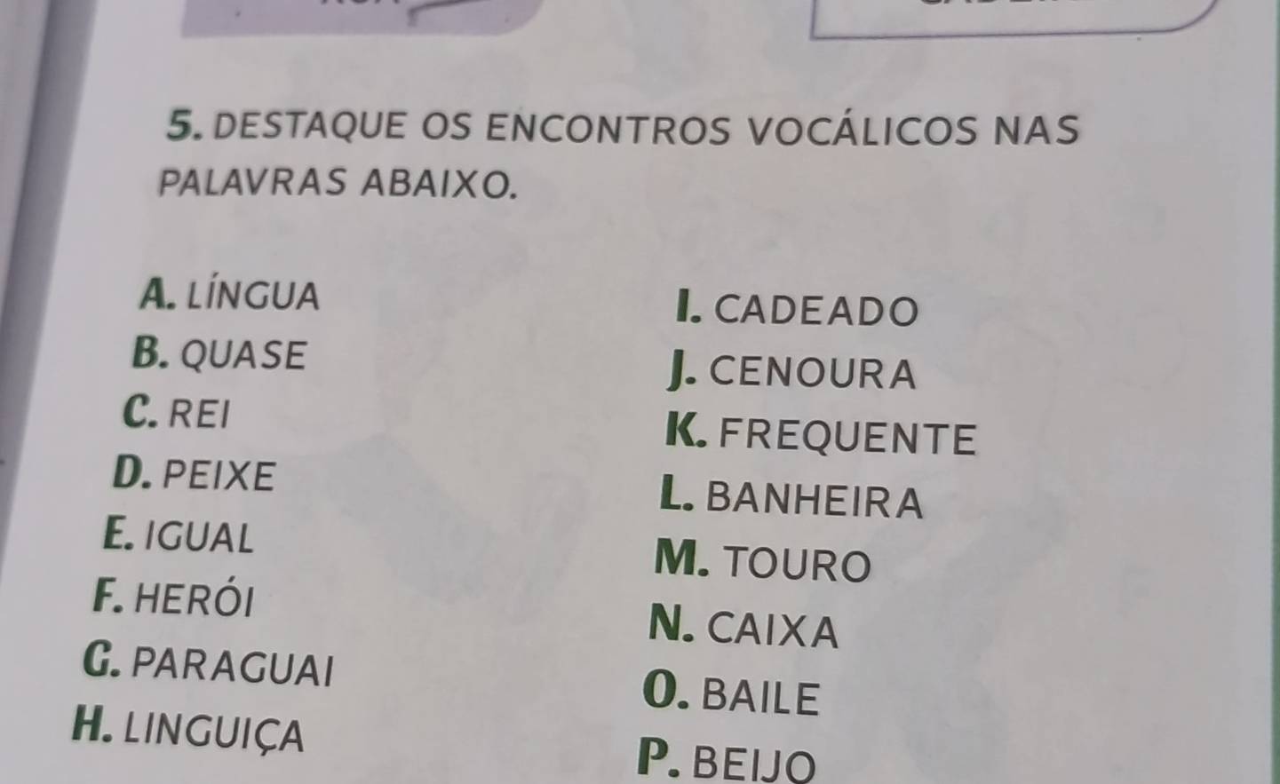 DESTAQUE OS ENCONTROS VOCÁLICOS NAS
PALAVRAS ABAIXO.
A. língua I CADEADO
B. QUASE
J. CENOUR A
C. REI K. FREQUENTE
D. PEIXE L BANHEIRA
E. IGUAL M. TOURO
F.herói N. CAIXA
G. PARAGUAI 0. BAILE
H. LINGUIÇA
P. BEIJO