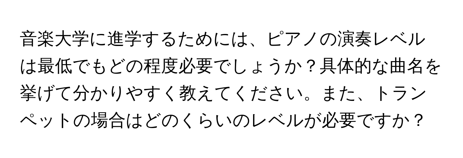 音楽大学に進学するためには、ピアノの演奏レベルは最低でもどの程度必要でしょうか？具体的な曲名を挙げて分かりやすく教えてください。また、トランペットの場合はどのくらいのレベルが必要ですか？