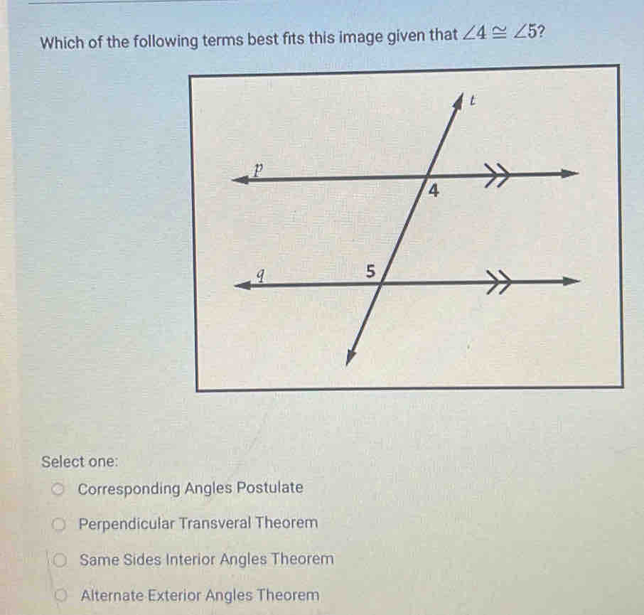 Which of the following terms best fits this image given that ∠ 4≌ ∠ 5 ?
Select one:
Corresponding Angles Postulate
Perpendicular Transveral Theorem
Same Sides Interior Angles Theorem
Alternate Exterior Angles Theorem