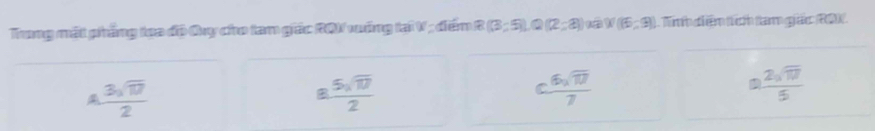 Trung mất phẳng tọa độ Quy cho tam giác RQV xướng tại V; điếm R(3;5), Q(2;8) W(6,9) Tinh diệm tích tam giác (80)
 3sqrt(17)/2 
8. 5sqrt(17)/2 
c 6sqrt(17)/7 
 2sqrt(17)/5 