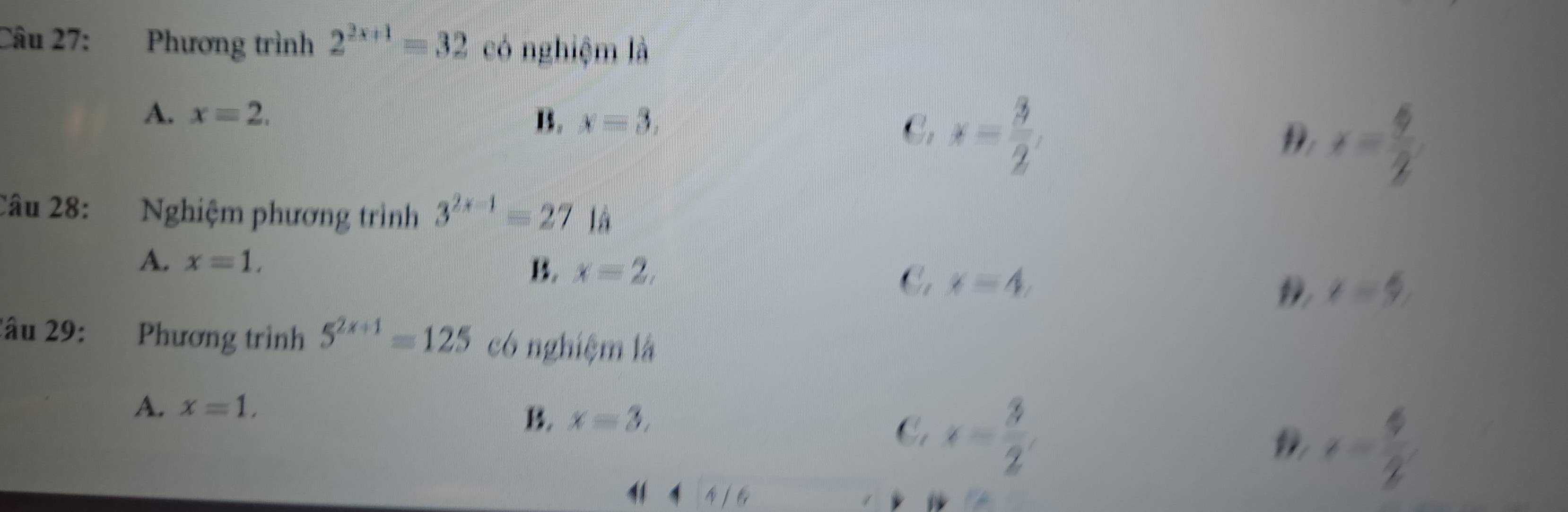 Phương trình 2^(2x+1)=32 có nghiệm là
A. x=2, B. x=3, C. x= 3/2 , D x= 6/2 
Câu 28: Nghiệm phương trình 3^(2x-1)=27 là
A. x=1,
B. x=2, x=5
C. x=4, D
2âu 29: Phương trình 5^(2x+1)=125 có nghiệm là
A. x=1.
B. x=3,
C. x= 3/2 , 
4 4 A(6
e= 6/2 