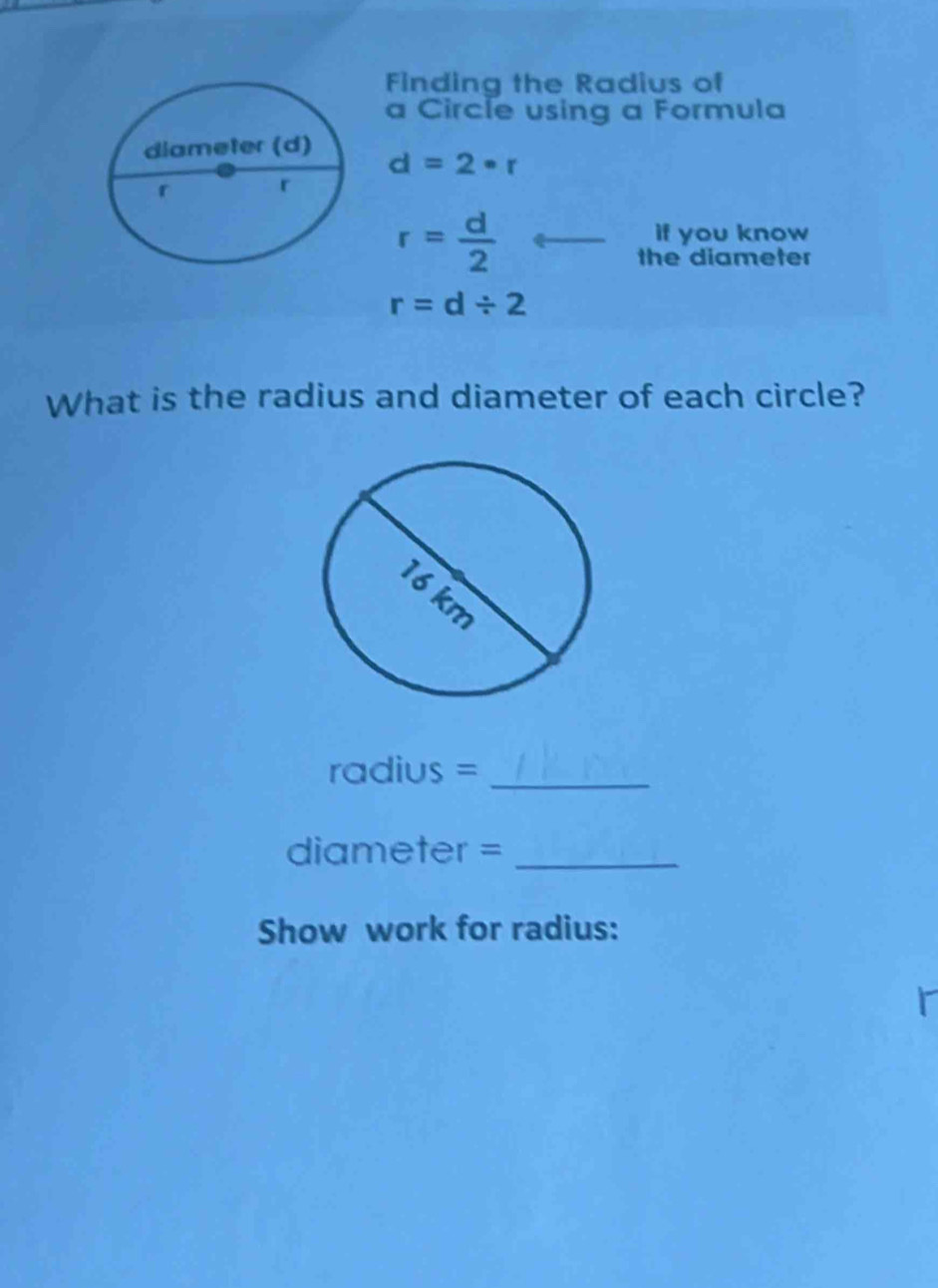 Finding the Radius of 
a Circle using a Formula
d=2· r
r= d/2 
if you know 
the diameter
r=d/ 2
What is the radius and diameter of each circle? 
radius =_ 
diameter =_ 
Show work for radius: