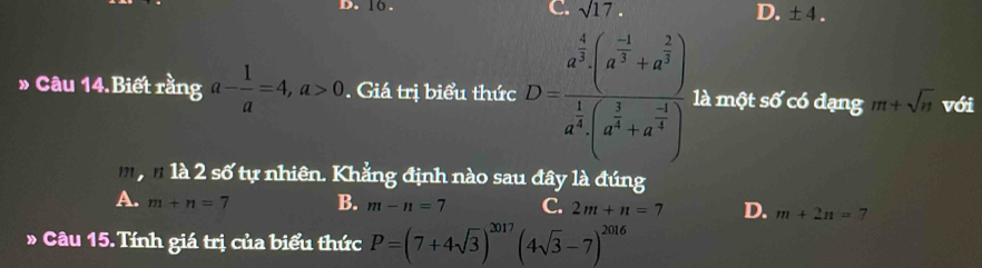 16.
C. sqrt(17). D. ± 4. 
» Câu 14.Biết rằng a- 1/a =4, a>0. Giá trị biểu thức D=frac a^(frac 4)3beginpmatrix a^(-1))3+a^(frac 2)3 endpmatrix a^(frac 1)4(a^(frac 1)32+a^(frac 5)) là một s6' có đạng m+sqrt(n) với
n là 2 số tự nhiên. Khẳng định nào sau đây là đúng
A. m+n=7 B. m-n=7 C. 2m+n=7 D. m+2n=7
D - Câu 15. Tính giá trị của biểu thức P=(7+4sqrt(3))^2017(4sqrt(3)-7)^2016