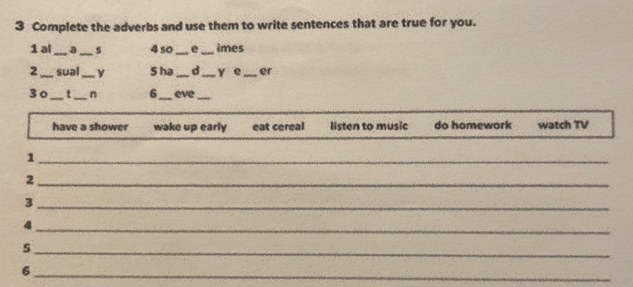 Complete the adverbs and use them to write sentences that are true for you. 
1 al a_ s 4so _e_ imes 
2_ sual_ S ha _d _y e_ er 
30_ t_ n 6_ eve_ 
have a shower wake up early eat cereal listen to music do homework watch TV 
_1 
_2 
_3 
_4 
_s 
_6