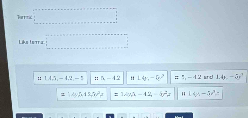 Terms: □ 
Like terms: □
1.4, 5, - 4.2, - 5 5, - 4.2 1.4y, -5y^2 5, - 4.2 and 1.4y, -5y^2
1.4y, 5, 4.2, 5y^2, z 1.4y, 5, -4 .2, -5y^2, z 1.4y, -5y^2, z
10 Naxt