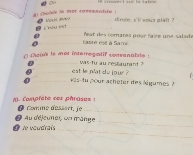 On_ 
le couvert sur la table. 
B) Choisis le mot convenable : 
① Vous avez _dinde, s'il vous plaît ? 
2 L'eau est_ 
① 
_faut des tomates pour faire une salade 
0 
_tasse est à Sami. 
C) Choisis le mot interrogatif convenable : 
_vas-tu au restaurant ? 
2_ _est le plat du jour ? 
1 
_3 
vas-tu pour acheter des légumes ? 
III- Complète ces phrases : 
① Comme dessert, je 
_ 
2 Au déjeuner, on mange 
③ Je voudrais 
_ 
_