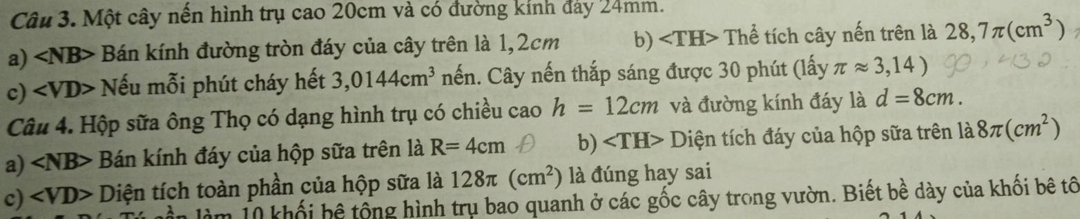 Một cây nến hình trụ cao 20cm và có đường kính đảy 24mm. 
a) ∠ NB> Bán kính đường tròn đáy của cây trên là 1,2cm b) ∠ TH> Thể tích cây nến trên là 28,7π (cm^3)
c) ∠ VD> Nếu mỗi phút cháy hết 3,0144cm^3 nến. Cây nến thắp sáng được 30 phút (lấy π approx 3,14)
Câu 4. Hộp sữa ông Thọ có dạng hình trụ có chiều cao h=12cm và đường kính đáy là d=8cm. 
a) ∠ NB> Bán kính đáy của hộp sữa trên là R=4cm b) Diện tích đáy của hộp sữa trên 1a8π (cm^2)
c) ∠ VD> Diện tích toàn phần của hộp sữa là 128π (cm^2) là đúng hay sai 
làm 1 khối bệ tổng hình trụ bao quanh ở các gốc cây trong vườn. Biết bề dày của khối bê tổ