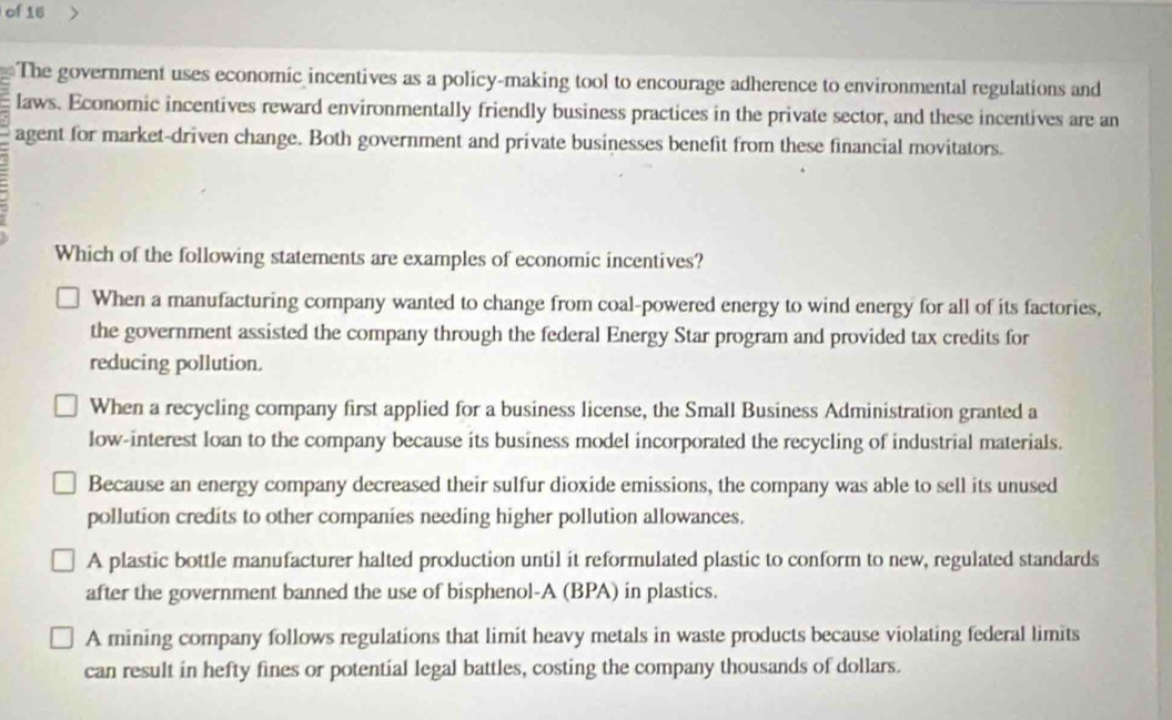 of 16
The government uses economic incentives as a policy-making tool to encourage adherence to environmental regulations and
laws. Economic incentives reward environmentally friendly business practices in the private sector, and these incentives are an
agent for market-driven change. Both government and private businesses benefit from these financial movitators.
Which of the following statements are examples of economic incentives?
When a manufacturing company wanted to change from coal-powered energy to wind energy for all of its factories,
the government assisted the company through the federal Energy Star program and provided tax credits for
reducing pollution.
When a recycling company first applied for a business license, the Small Business Administration granted a
low-interest loan to the company because its business model incorporated the recycling of industrial materials.
Because an energy company decreased their sulfur dioxide emissions, the company was able to sell its unused
pollution credits to other companies needing higher pollution allowances.
A plastic bottle manufacturer halted production until it reformulated plastic to conform to new, regulated standards
after the government banned the use of bisphenol-A (BPA) in plastics.
A mining company follows regulations that limit heavy metals in waste products because violating federal limits
can result in hefty fines or potential legal battles, costing the company thousands of dollars.