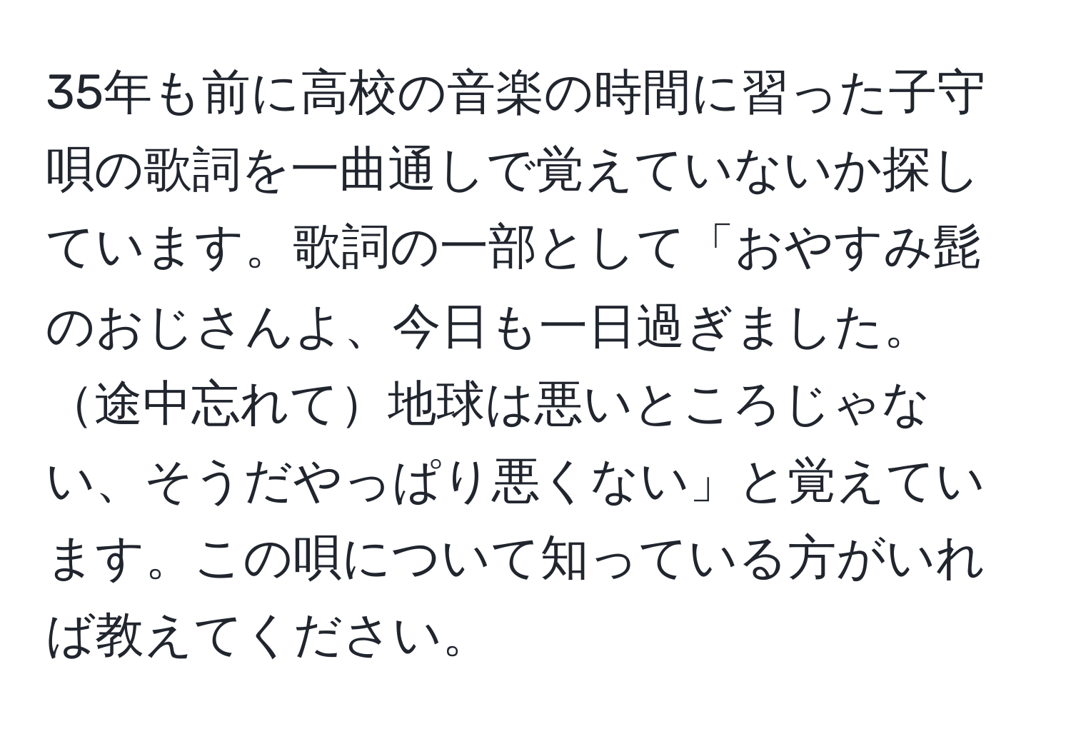 35年も前に高校の音楽の時間に習った子守唄の歌詞を一曲通しで覚えていないか探しています。歌詞の一部として「おやすみ髭のおじさんよ、今日も一日過ぎました。途中忘れて地球は悪いところじゃない、そうだやっぱり悪くない」と覚えています。この唄について知っている方がいれば教えてください。