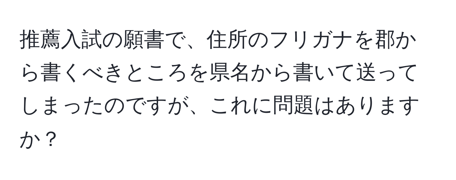 推薦入試の願書で、住所のフリガナを郡から書くべきところを県名から書いて送ってしまったのですが、これに問題はありますか？