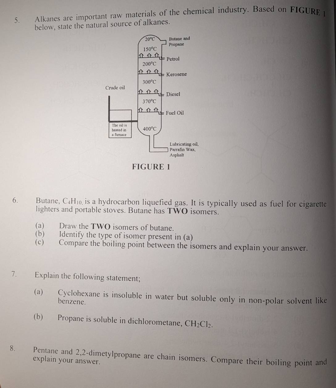 Alkanes are important raw materials of the chemical industry. Based on FIGURE 1
below, state the natural source of alkanes.
6. Butane, C_4H_10 is a hydrocarbon liquefied gas. It is typically used as fuel for cigarette
lighters and portable stoves. Butane has TWO isomers.
(a) Draw the TWO isomers of butane.
(b) Identify the type of isomer present in (a)
(c) Compare the boiling point between the isomers and explain your answer.
7. Explain the following statement;
(a) Cyclohexane is insoluble in water but soluble only in non-polar solvent like
benzene.
(b) Propane is soluble in dichlorometane, CH_2Cl_2.
8. Pentane and 2,2-dimetylpropane are chain isomers. Compare their boiling point and
explain your answer.