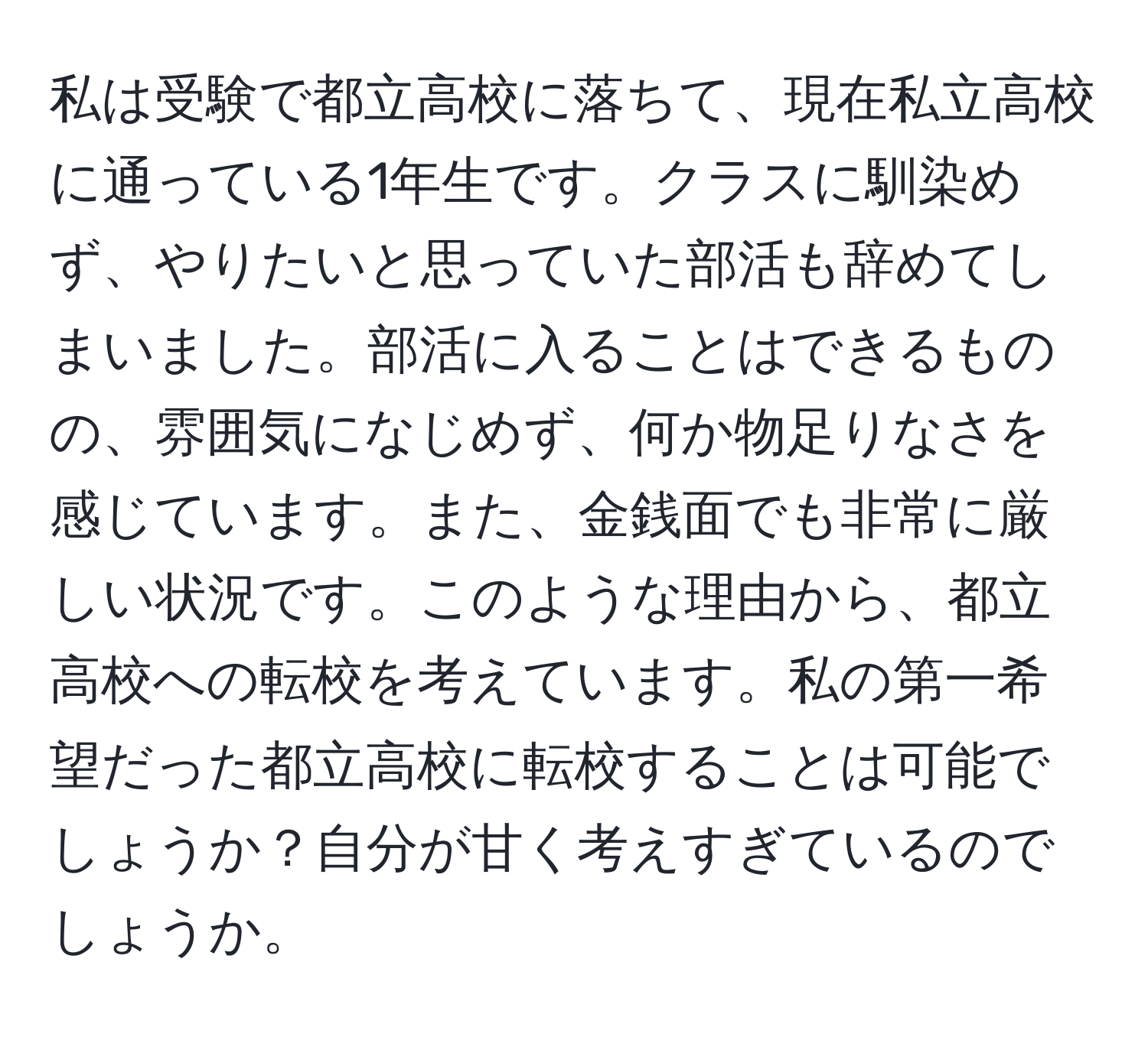 私は受験で都立高校に落ちて、現在私立高校に通っている1年生です。クラスに馴染めず、やりたいと思っていた部活も辞めてしまいました。部活に入ることはできるものの、雰囲気になじめず、何か物足りなさを感じています。また、金銭面でも非常に厳しい状況です。このような理由から、都立高校への転校を考えています。私の第一希望だった都立高校に転校することは可能でしょうか？自分が甘く考えすぎているのでしょうか。