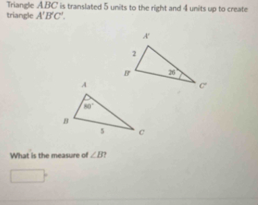 Triangle ABC is translated 5 units to the right and 4 units up to create
triangle A'B'C'.
What is the measure of ∠ B