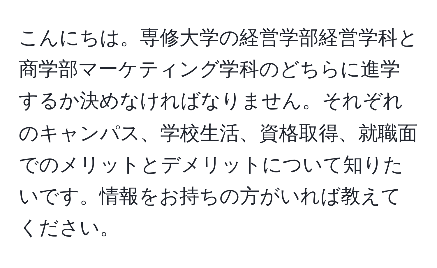 こんにちは。専修大学の経営学部経営学科と商学部マーケティング学科のどちらに進学するか決めなければなりません。それぞれのキャンパス、学校生活、資格取得、就職面でのメリットとデメリットについて知りたいです。情報をお持ちの方がいれば教えてください。