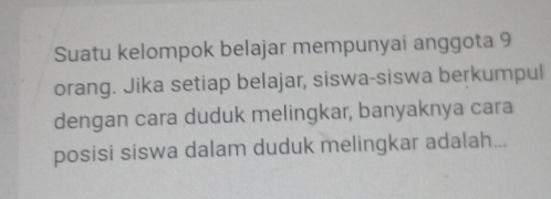 Suatu kelompok belajar mempunyai anggota 9
orang. Jika setiap belajar, siswa-siswa berkumpul 
dengan cara duduk melingkar, banyaknya cara 
posisi siswa dalam duduk melingkar adalah...