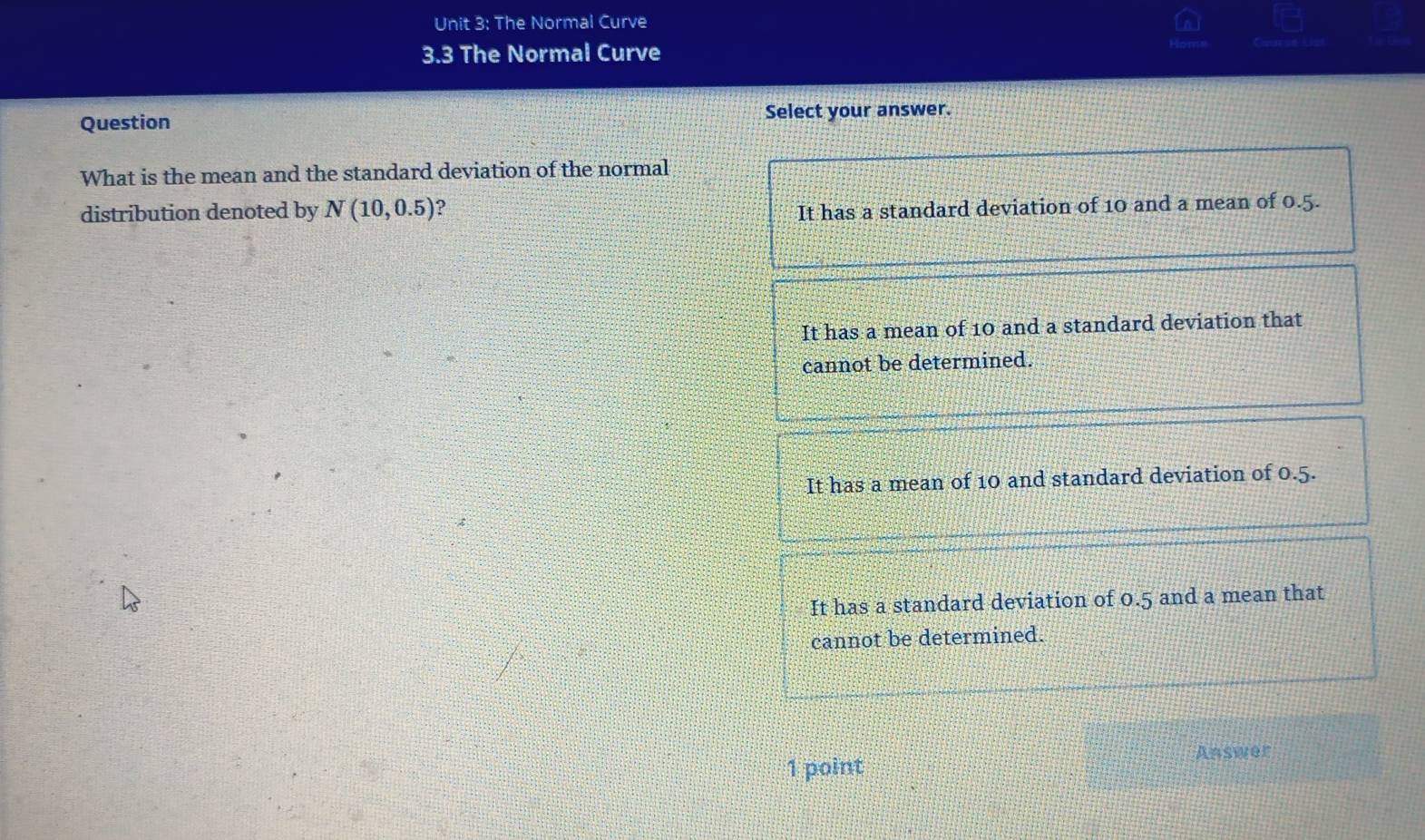 The Normal Curve
3.3 The Normal Curve
Question Select your answer.
What is the mean and the standard deviation of the normal
distribution denoted by N(10,0.5) ?
It has a standard deviation of 10 and a mean of 0.5.
It has a mean of 10 and a standard deviation that
cannot be determined.
It has a mean of 10 and standard deviation of 0.5.
It has a standard deviation of 0.5 and a mean that
cannot be determined.
1 point Answer